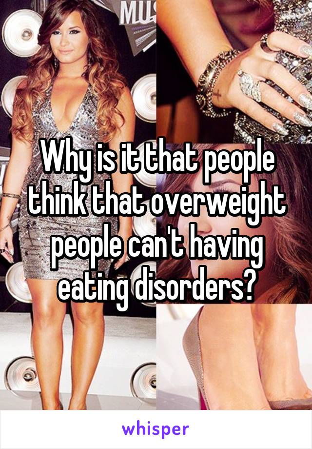 Why is it that people think that overweight people can't having eating disorders?