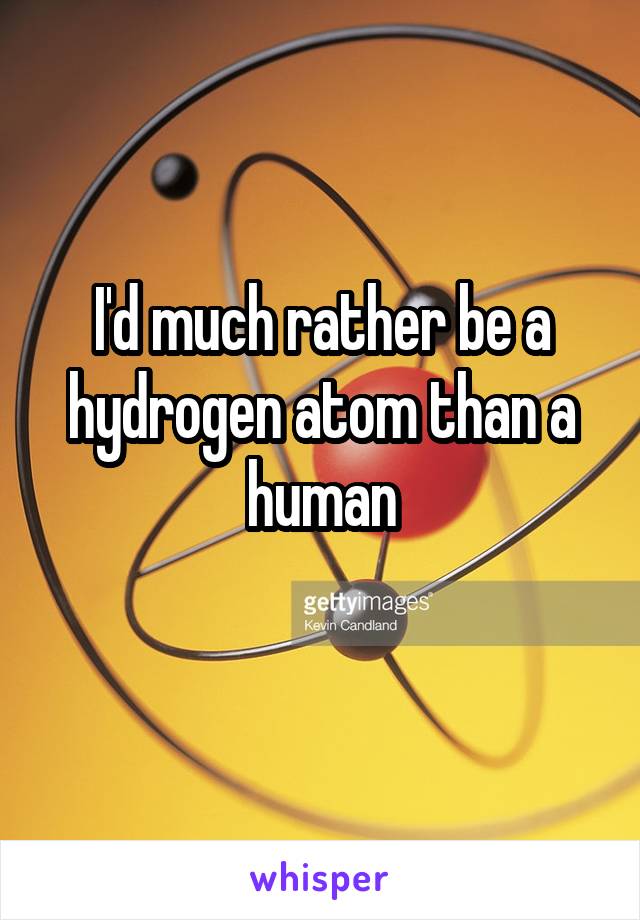 I'd much rather be a hydrogen atom than a human
