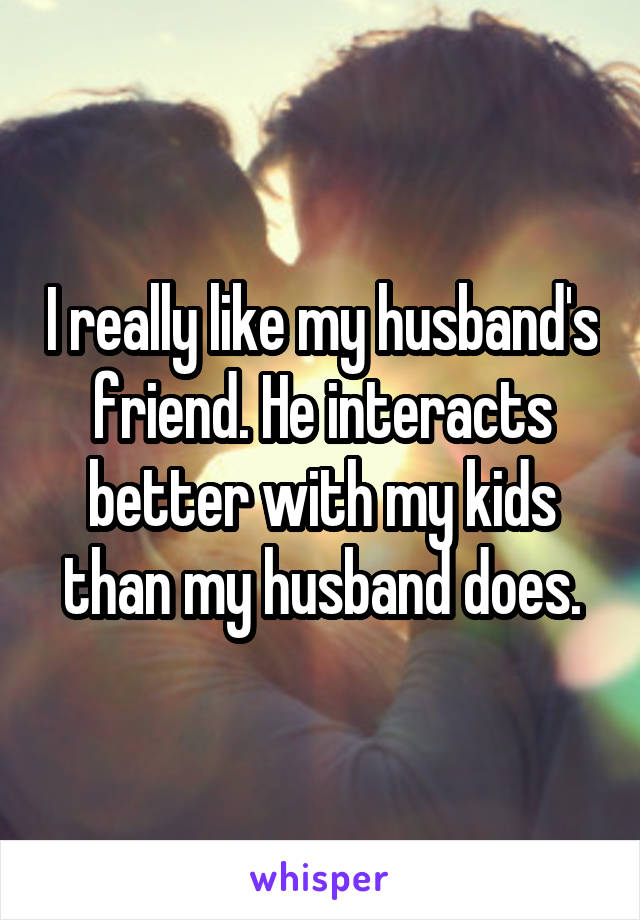 I really like my husband's friend. He interacts better with my kids than my husband does.