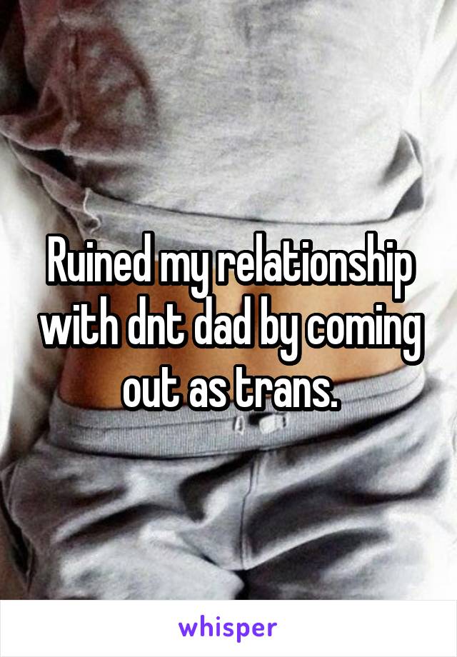 Ruined my relationship with dnt dad by coming out as trans.