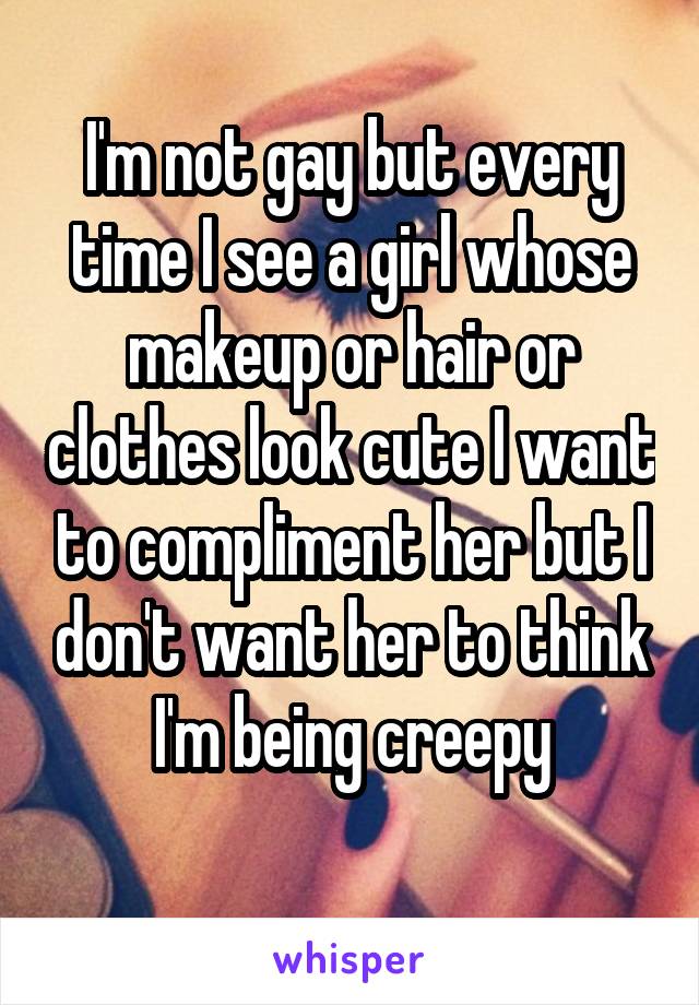 I'm not gay but every time I see a girl whose makeup or hair or clothes look cute I want to compliment her but I don't want her to think
 I'm being creepy 
