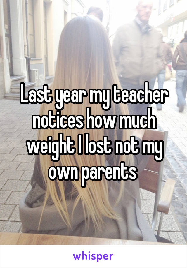 Last year my teacher notices how much weight I lost not my own parents 