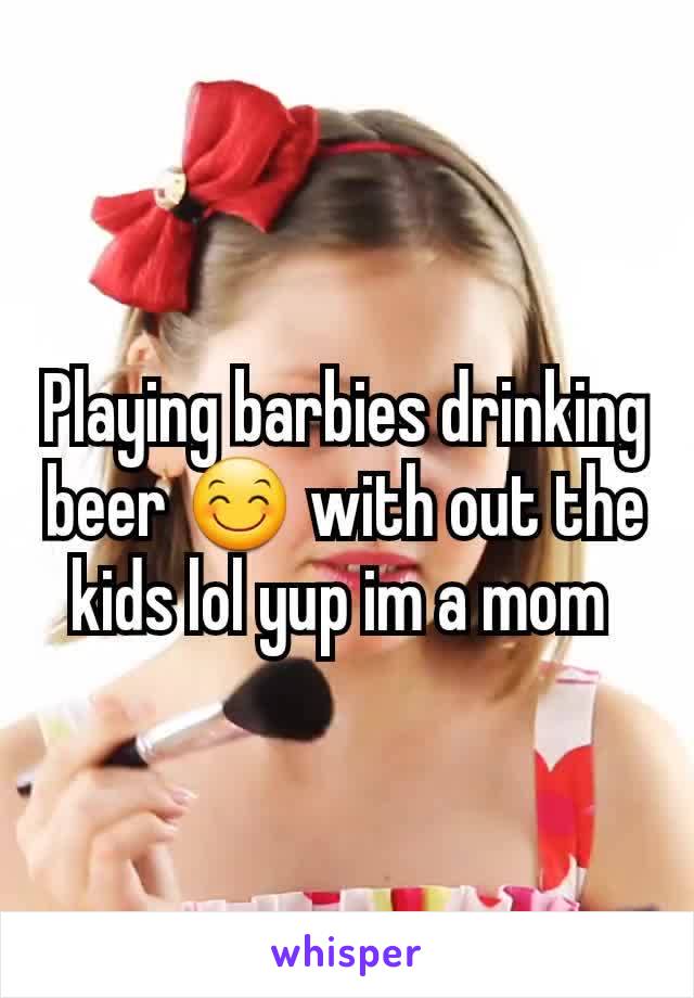 Playing barbies drinking beer 😊 with out the kids lol yup im a mom 