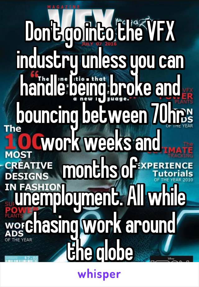 Don't go into the VFX industry unless you can handle being broke and bouncing between 70hr work weeks and months of unemployment. All while chasing work around the globe