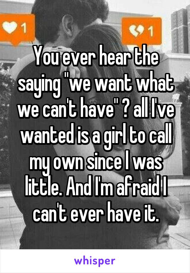 You ever hear the saying "we want what we can't have" ? all I've wanted is a girl to call my own since I was little. And I'm afraid I can't ever have it.