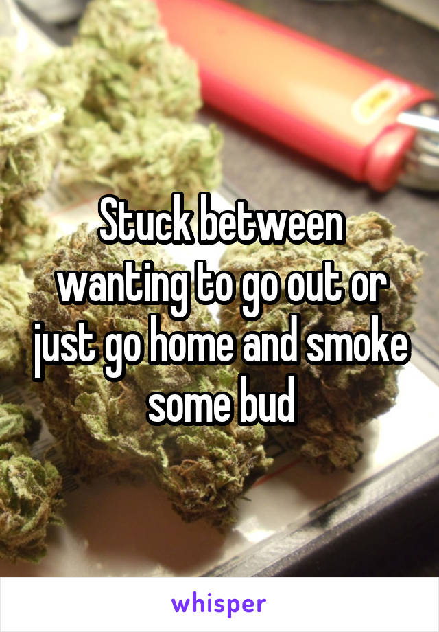 Stuck between wanting to go out or just go home and smoke some bud