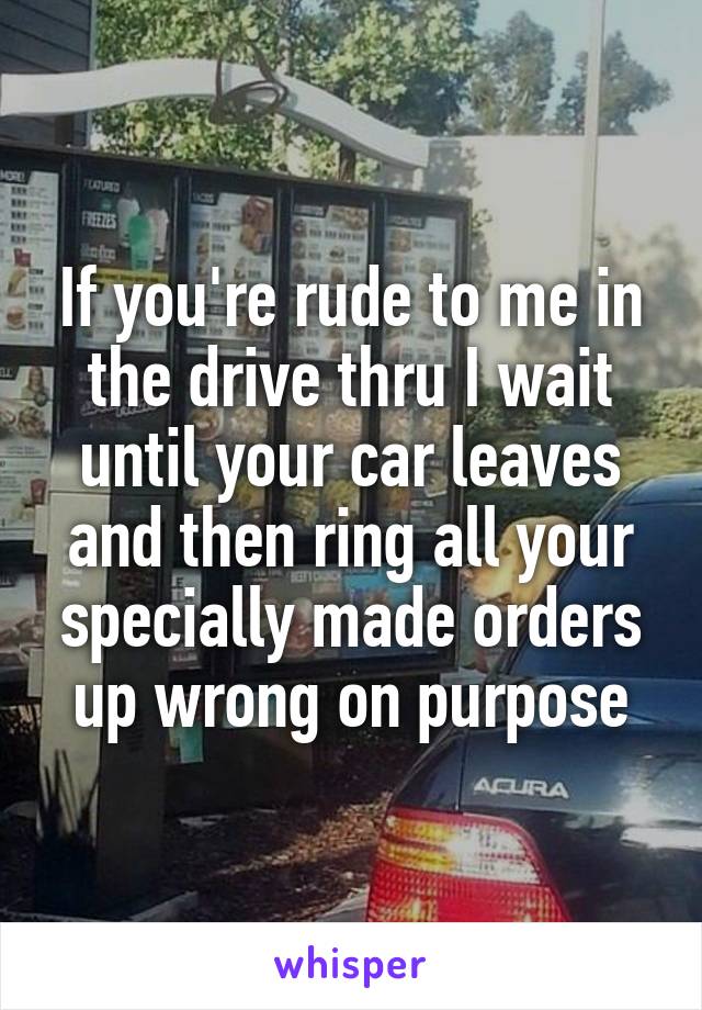 If you're rude to me in the drive thru I wait until your car leaves and then ring all your specially made orders up wrong on purpose