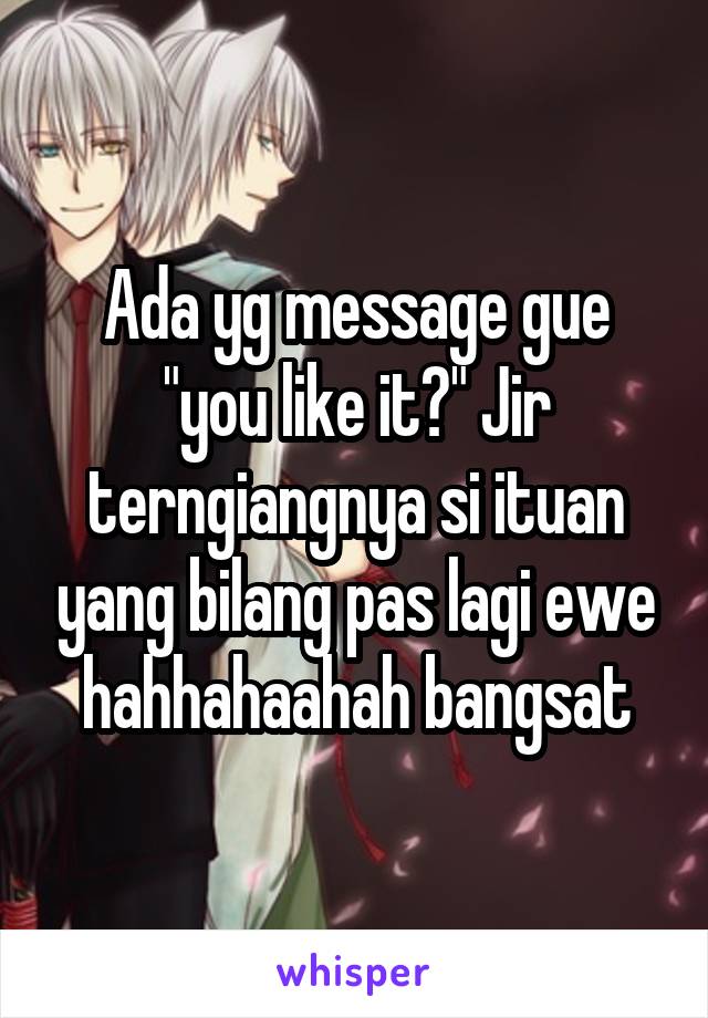 Ada yg message gue "you like it?" Jir terngiangnya si ituan yang bilang pas lagi ewe hahhahaahah bangsat