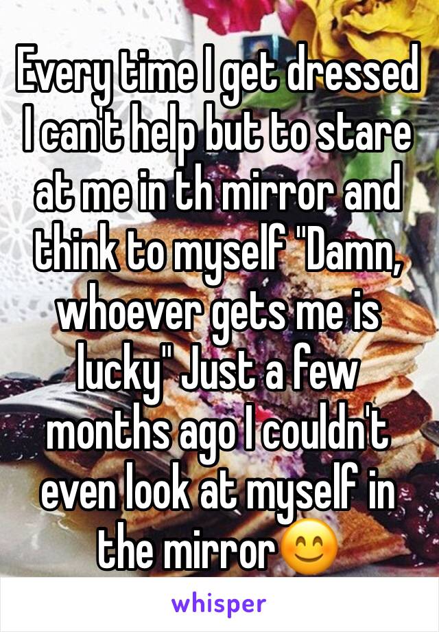 Every time I get dressed I can't help but to stare at me in th mirror and think to myself "Damn, whoever gets me is lucky" Just a few months ago I couldn't even look at myself in the mirror😊