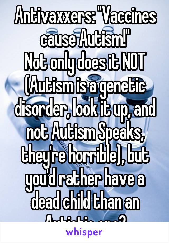 Antivaxxers: "Vaccines cause Autism!"
Not only does it NOT (Autism is a genetic disorder, look it up, and not Autism Speaks, they're horrible), but you'd rather have a dead child than an Autistic one?