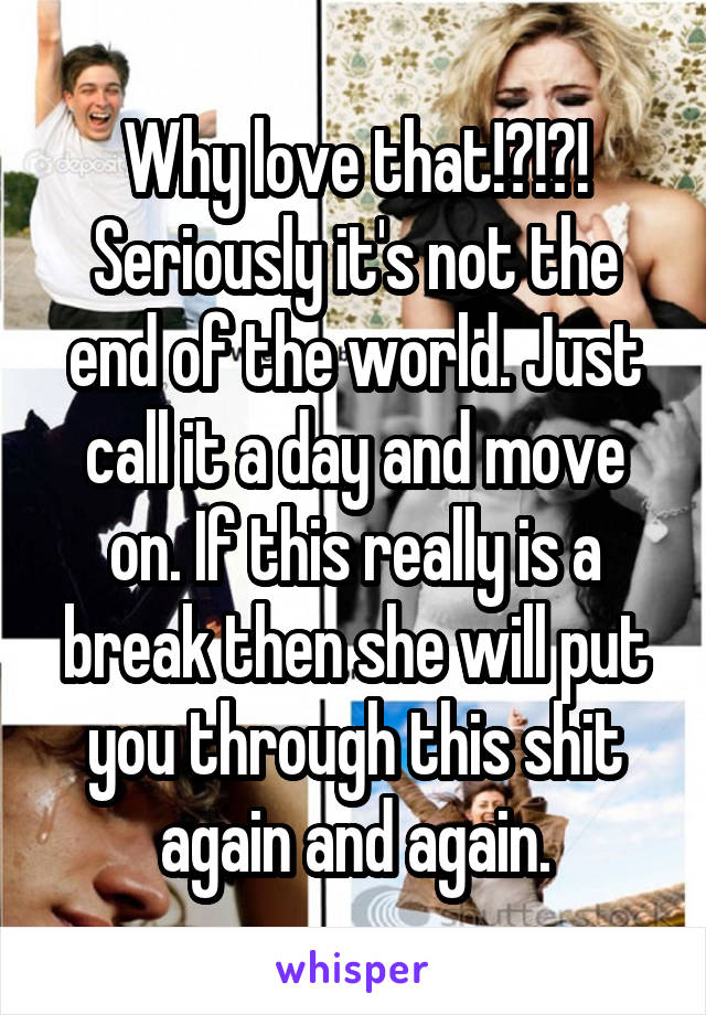 Why love that!?!?! Seriously it's not the end of the world. Just call it a day and move on. If this really is a break then she will put you through this shit again and again.