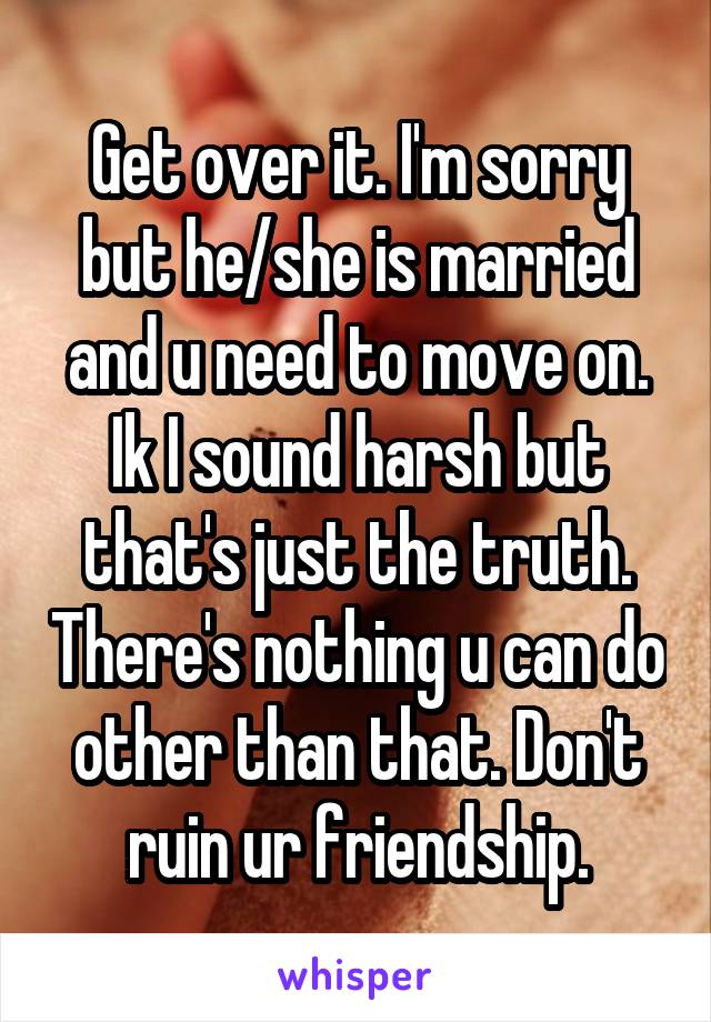 Get over it. I'm sorry but he/she is married and u need to move on. Ik I sound harsh but that's just the truth. There's nothing u can do other than that. Don't ruin ur friendship.