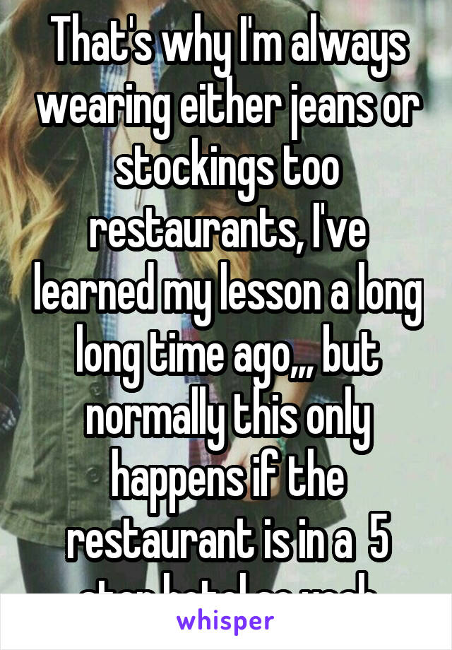That's why I'm always wearing either jeans or stockings too restaurants, I've learned my lesson a long long time ago,,, but normally this only happens if the restaurant is in a  5 star hotel so yeah