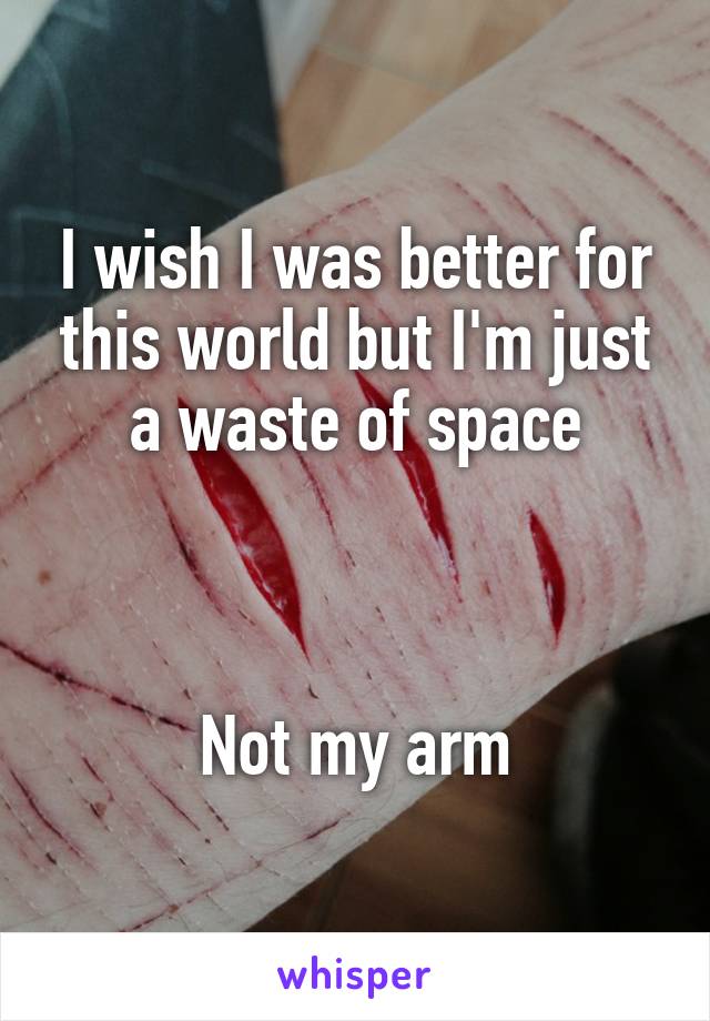 I wish I was better for this world but I'm just a waste of space



Not my arm