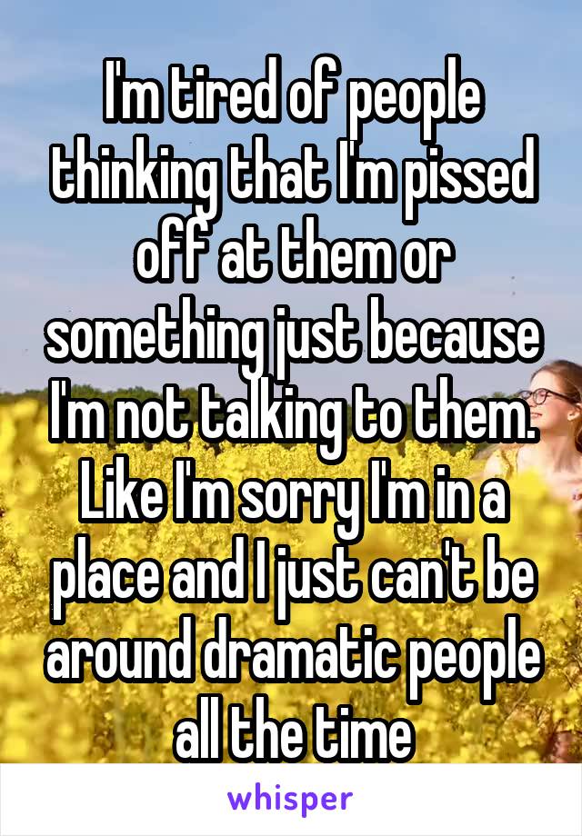 I'm tired of people thinking that I'm pissed off at them or something just because I'm not talking to them. Like I'm sorry I'm in a place and I just can't be around dramatic people all the time