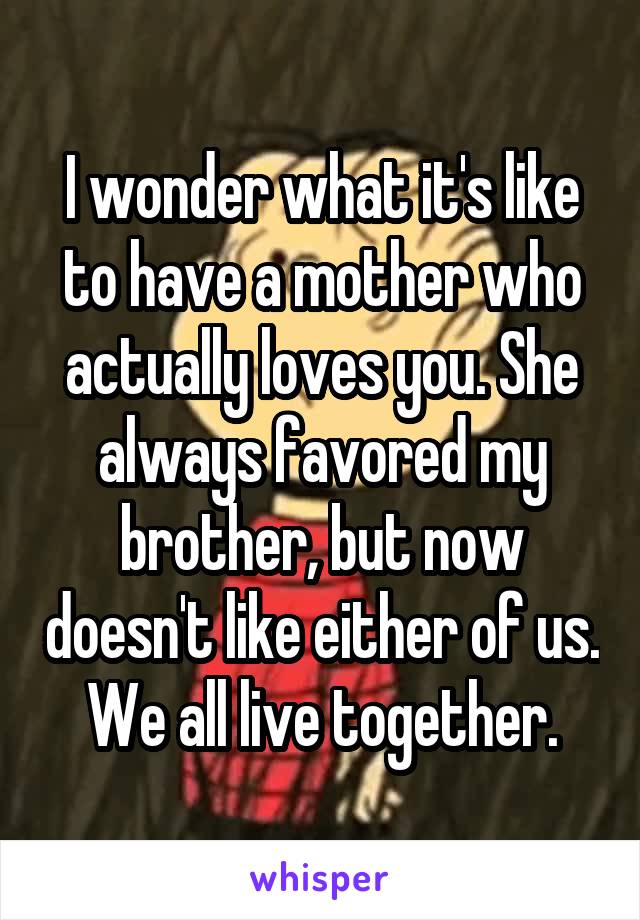 I wonder what it's like to have a mother who actually loves you. She always favored my brother, but now doesn't like either of us. We all live together.