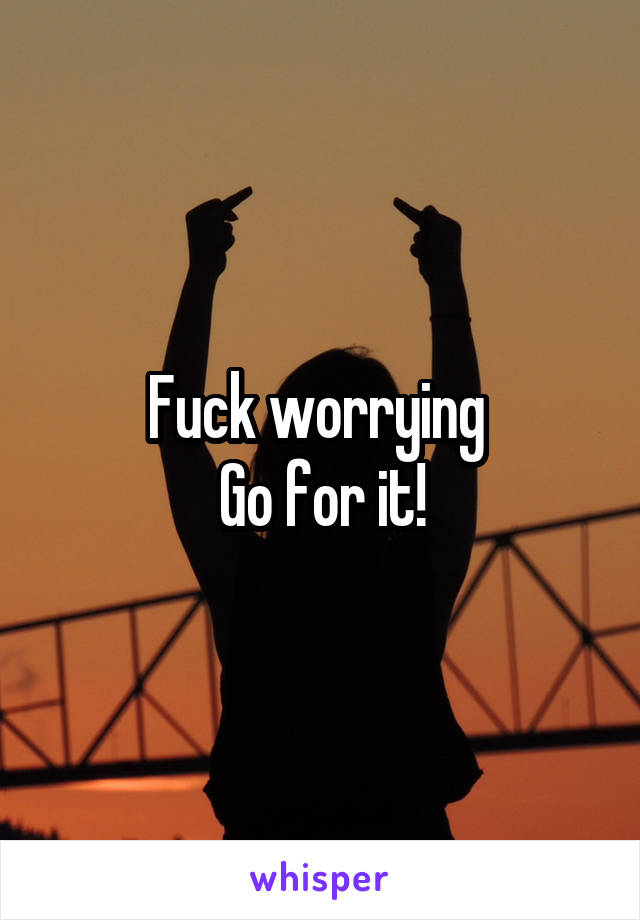 Fuck worrying 
Go for it!