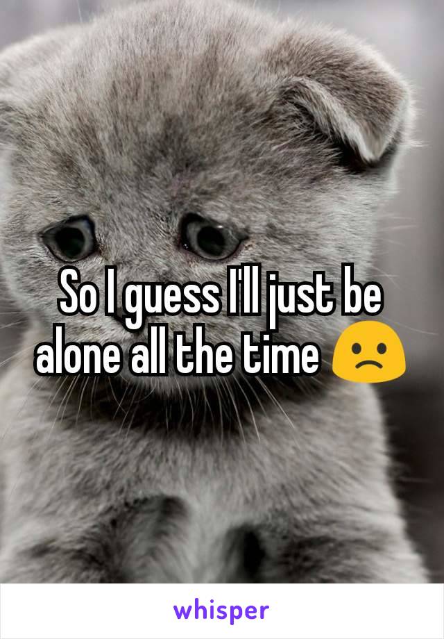 So I guess I'll just be alone all the time 🙁