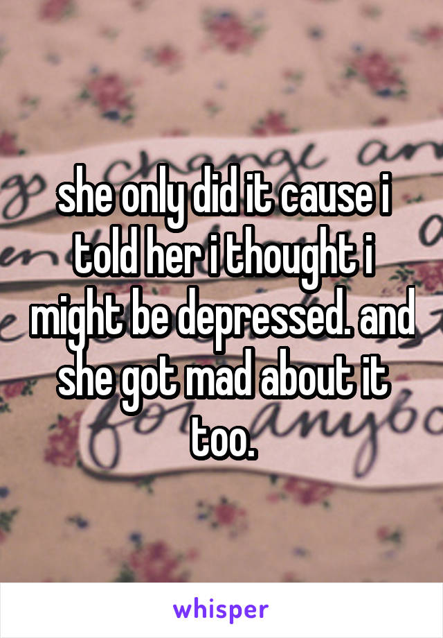 she only did it cause i told her i thought i might be depressed. and she got mad about it too.