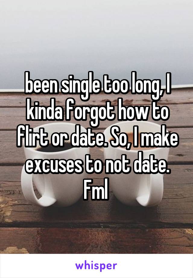 been single too long, I kinda forgot how to flirt or date. So, I make excuses to not date. Fml 