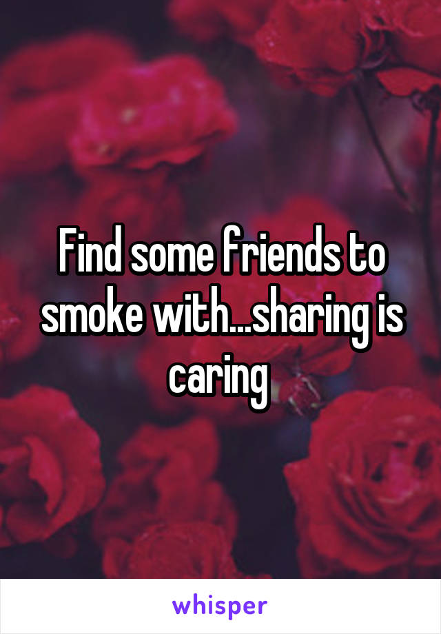 Find some friends to smoke with...sharing is caring 