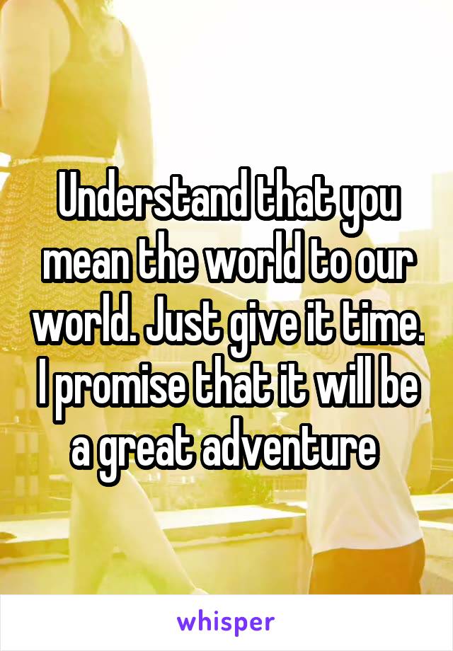 Understand that you mean the world to our world. Just give it time. I promise that it will be a great adventure 