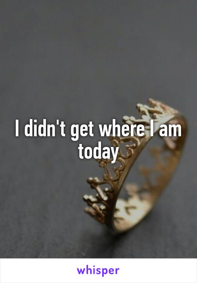 I didn't get where I am today