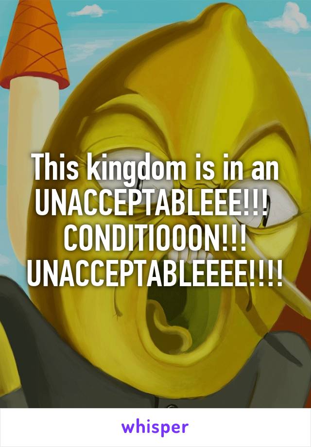 This kingdom is in an UNACCEPTABLEEE!!! 
CONDITIOOON!!!
UNACCEPTABLEEEE!!!!