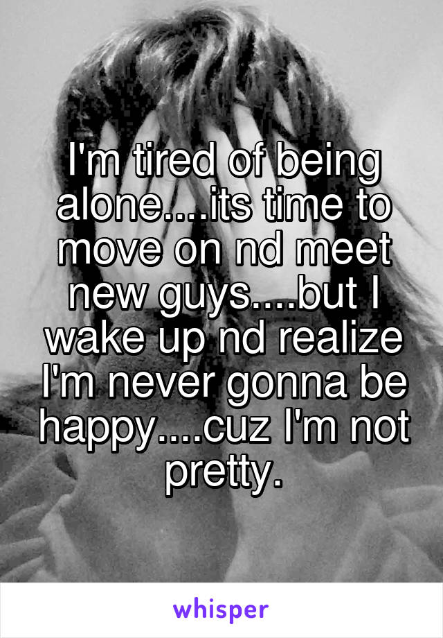 I'm tired of being alone....its time to move on nd meet new guys....but I wake up nd realize I'm never gonna be happy....cuz I'm not pretty.