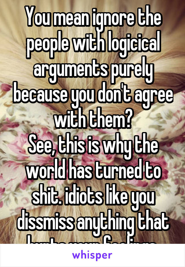 You mean ignore the people with logicical arguments purely because you don't agree with them?
See, this is why the world has turned to shit. idiots like you dissmiss anything that hurts your feelings.