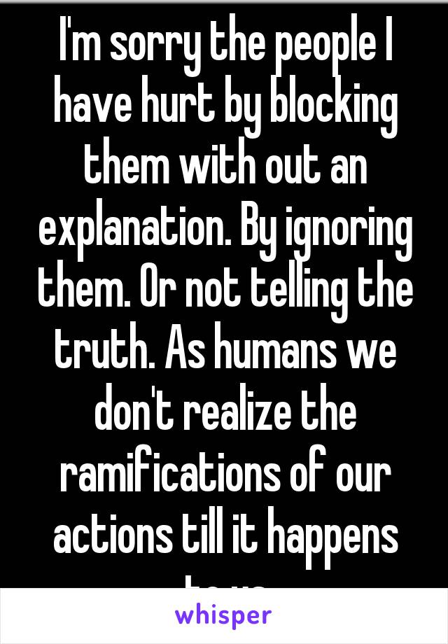 I'm sorry the people I have hurt by blocking them with out an explanation. By ignoring them. Or not telling the truth. As humans we don't realize the ramifications of our actions till it happens to us