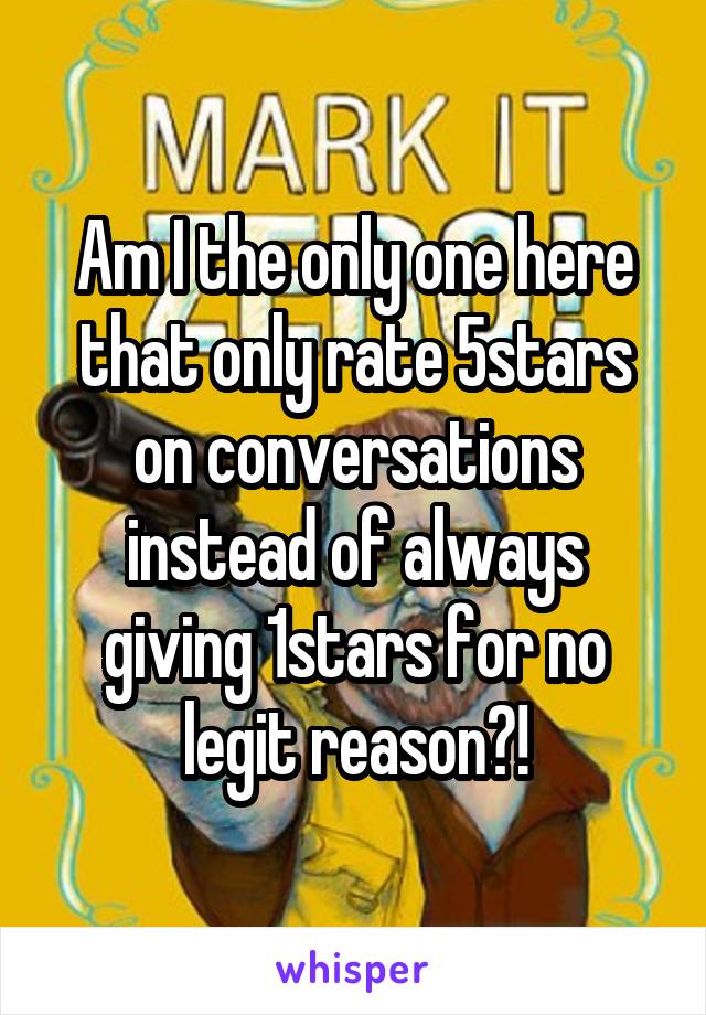 Am I the only one here that only rate 5stars on conversations instead of always giving 1stars for no legit reason?!