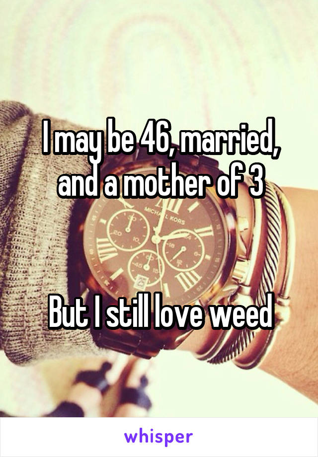 I may be 46, married, and a mother of 3


But I still love weed