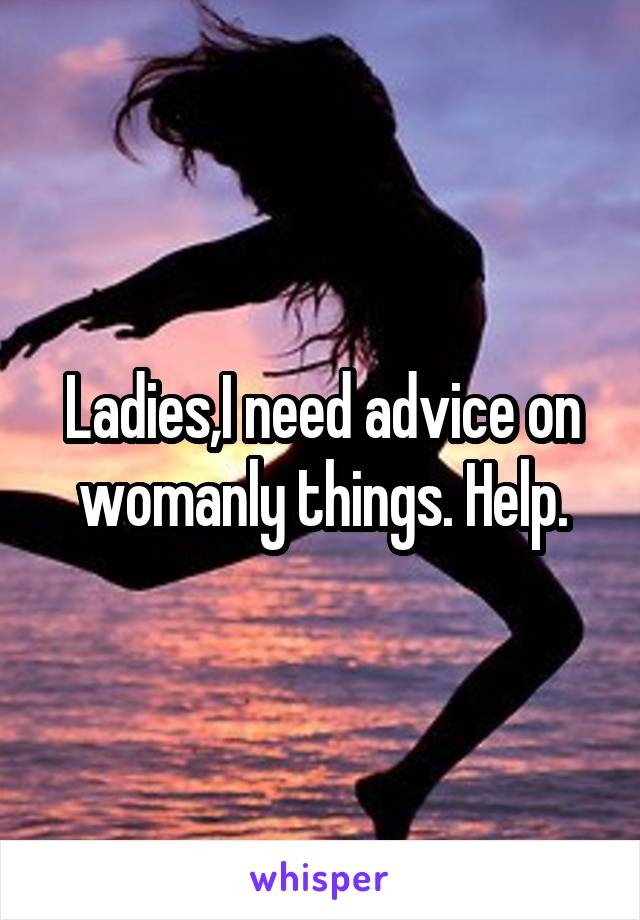 Ladies,I need advice on womanly things. Help.