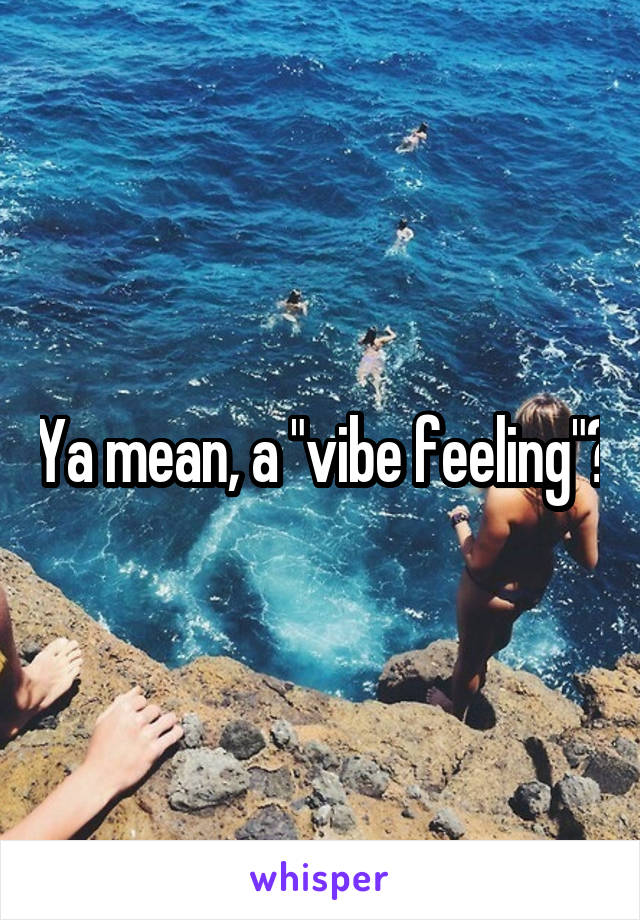 Ya mean, a "vibe feeling"?