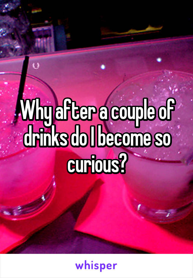 Why after a couple of drinks do I become so curious?