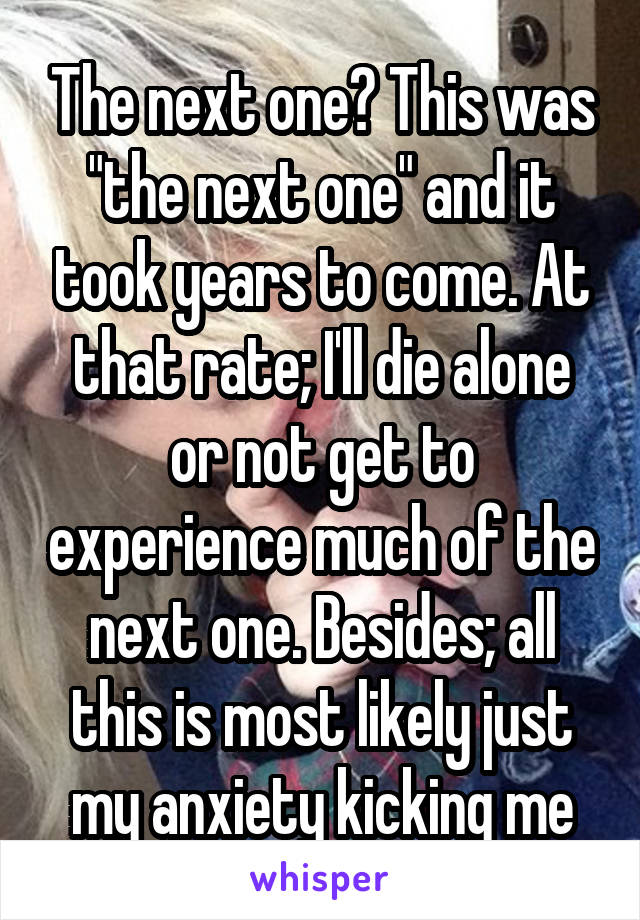 The next one? This was "the next one" and it took years to come. At that rate; I'll die alone or not get to experience much of the next one. Besides; all this is most likely just my anxiety kicking me