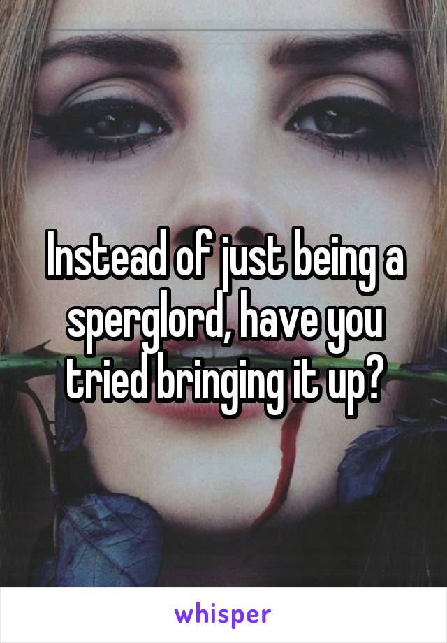 Instead of just being a sperglord, have you tried bringing it up?