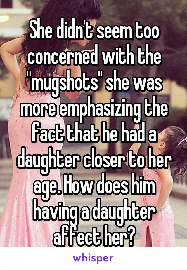 She didn't seem too concerned with the "mugshots" she was more emphasizing the fact that he had a daughter closer to her age. How does him having a daughter affect her?