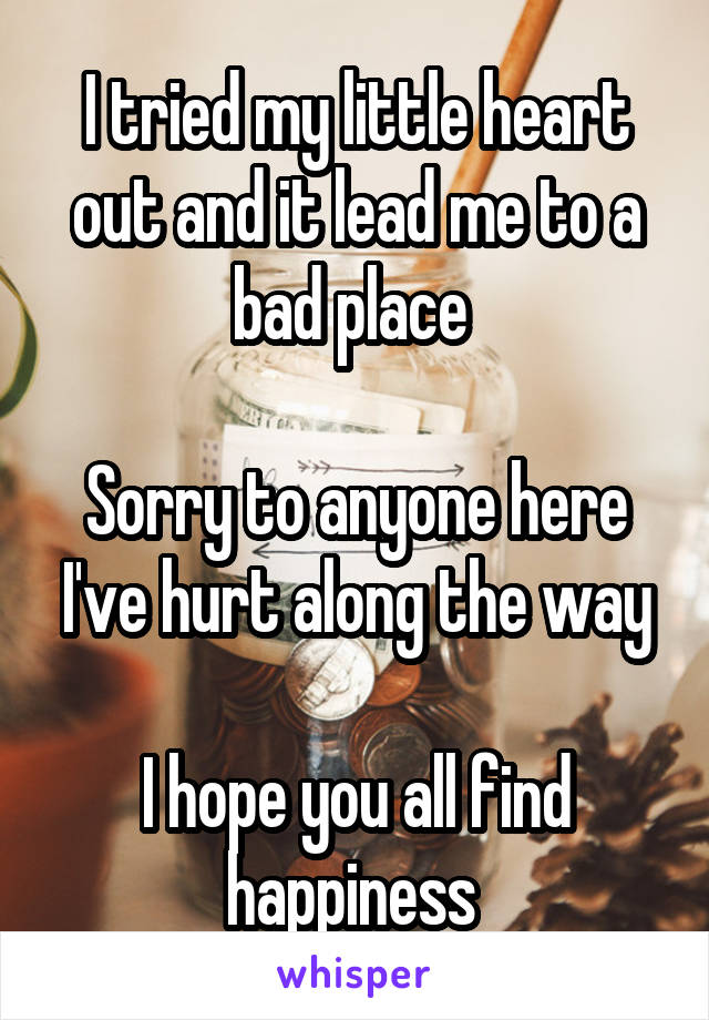 I tried my little heart out and it lead me to a bad place 

Sorry to anyone here I've hurt along the way

I hope you all find happiness 