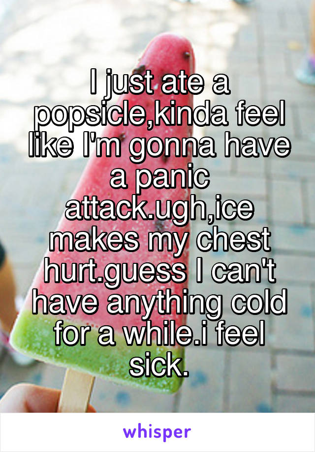 I just ate a popsicle,kinda feel like I'm gonna have a panic attack.ugh,ice makes my chest hurt.guess I can't have anything cold for a while.i feel sick.