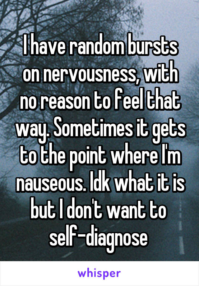 I have random bursts on nervousness, with no reason to feel that way. Sometimes it gets to the point where I'm nauseous. Idk what it is but I don't want to 
self-diagnose 