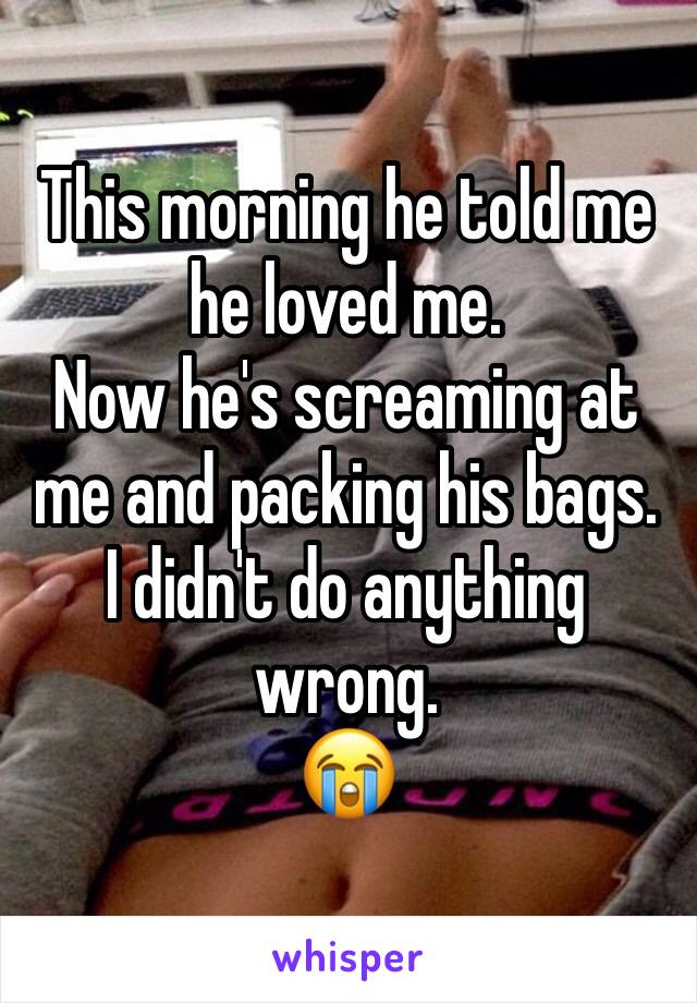 This morning he told me he loved me.
Now he's screaming at me and packing his bags. 
I didn't do anything wrong. 
😭