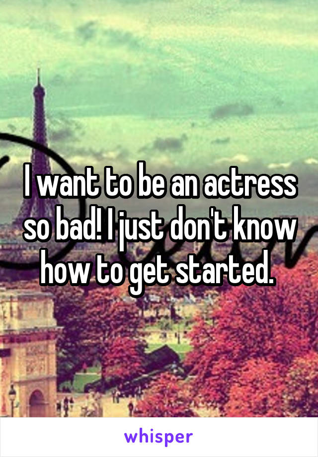 I want to be an actress so bad! I just don't know how to get started. 