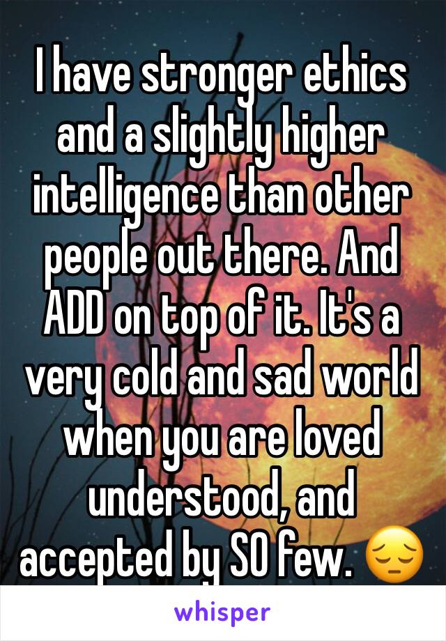 I have stronger ethics and a slightly higher intelligence than other people out there. And ADD on top of it. It's a very cold and sad world when you are loved understood, and accepted by SO few. 😔