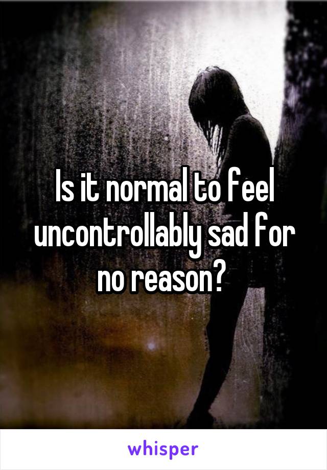 Is it normal to feel uncontrollably sad for no reason? 