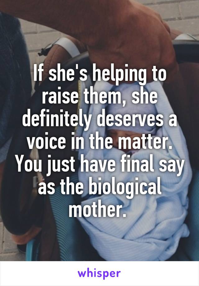 If she's helping to raise them, she definitely deserves a voice in the matter. You just have final say as the biological mother. 