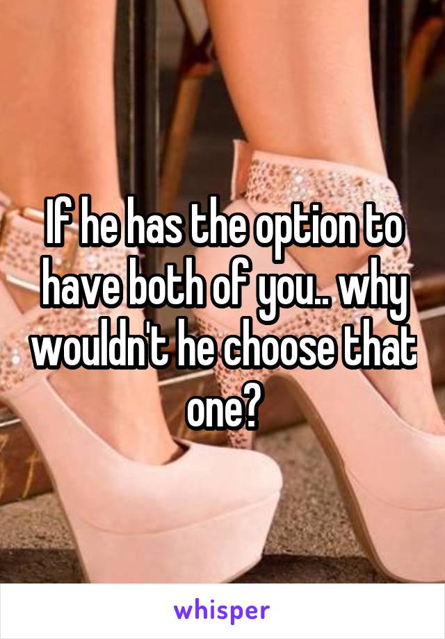 If he has the option to have both of you.. why wouldn't he choose that one?