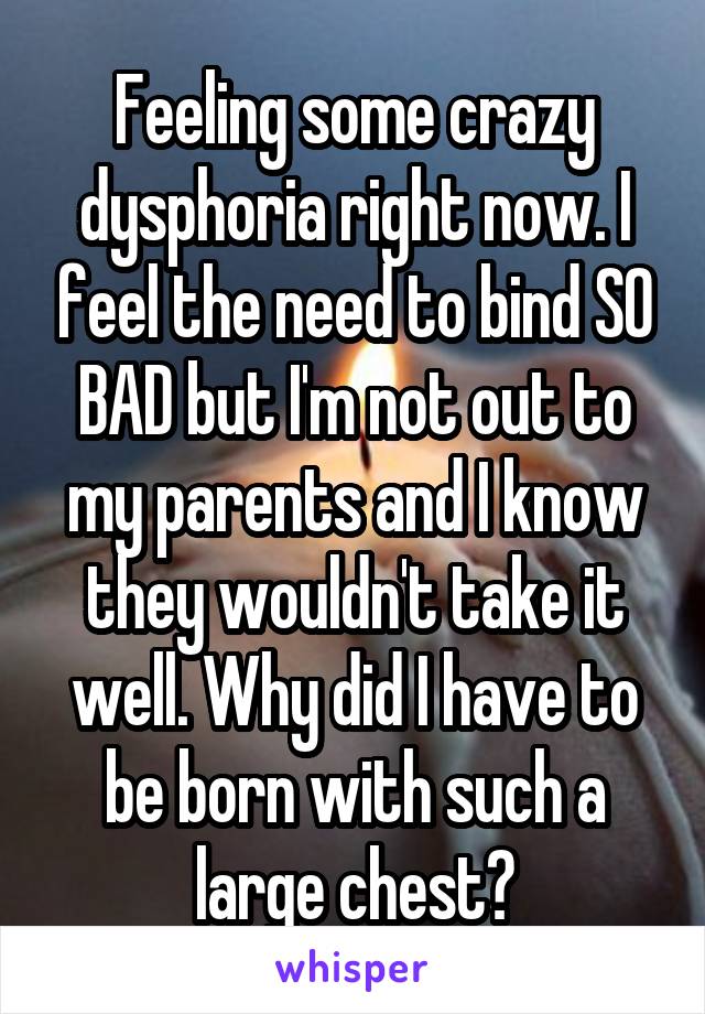 Feeling some crazy dysphoria right now. I feel the need to bind SO BAD but I'm not out to my parents and I know they wouldn't take it well. Why did I have to be born with such a large chest?