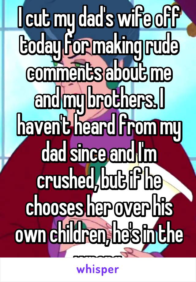 I cut my dad's wife off today for making rude comments about me and my brothers. I haven't heard from my dad since and I'm crushed, but if he chooses her over his own children, he's in the wrong.